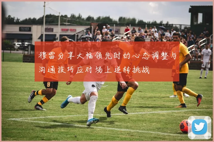 穆雷分享大幅领先时的心态调整与沟通技巧应对场上逆转挑战
