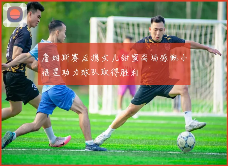 詹姆斯赛后携女儿甜蜜离场感慨小福星助力球队取得胜利