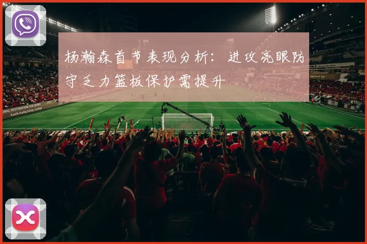 杨瀚森首节表现分析：进攻亮眼防守乏力篮板保护需提升