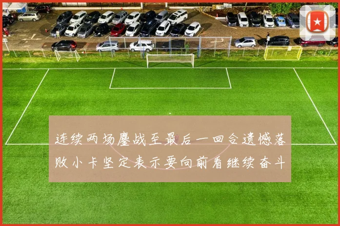 连续两场鏖战至最后一回合遗憾落败小卡坚定表示要向前看继续奋斗