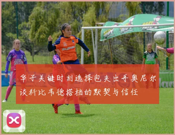 华子关键时刻选择包夹出手奥尼尔谈科比韦德搭档的默契与信任