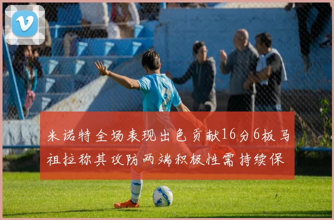 米诺特全场表现出色贡献16分6板马祖拉称其攻防两端积极性需持续保持