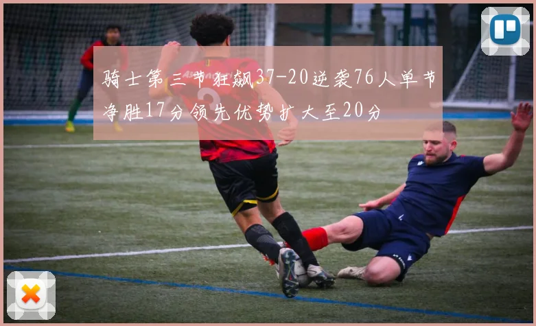 骑士第三节狂飙37-20逆袭76人单节净胜17分领先优势扩大至20分