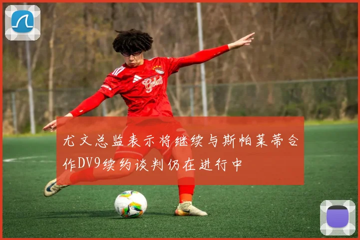 尤文总监表示将继续与斯帕莱蒂合作DV9续约谈判仍在进行中