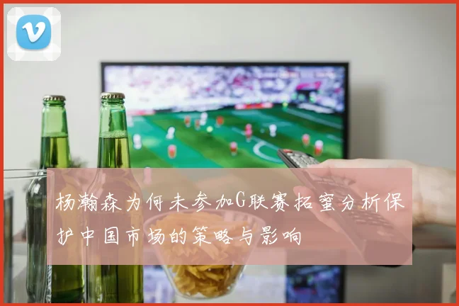 杨瀚森为何未参加G联赛拓蜜分析保护中国市场的策略与影响