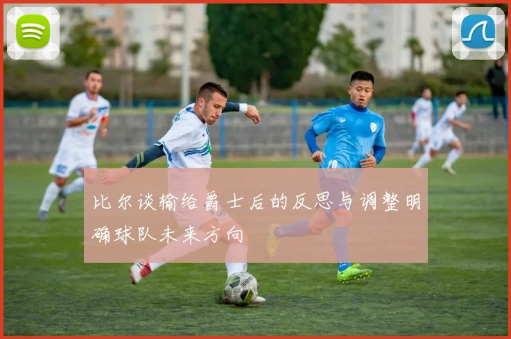 比尔谈输给爵士后的反思与调整明确球队未来方向