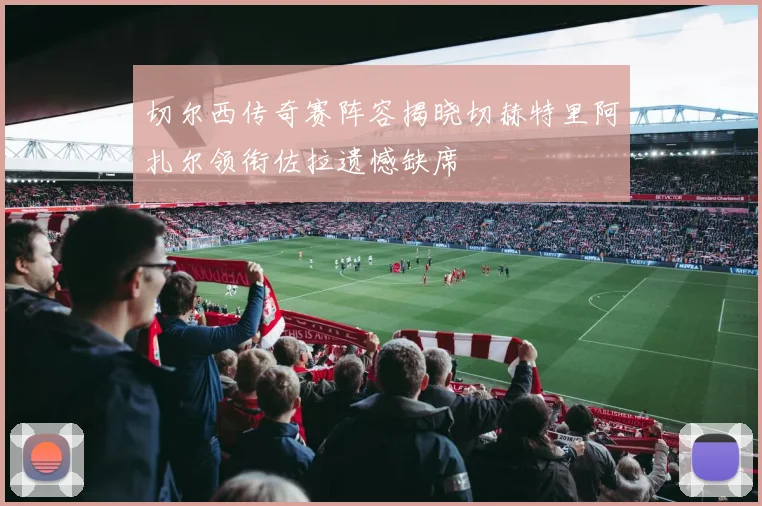 切尔西传奇赛阵容揭晓切赫特里阿扎尔领衔佐拉遗憾缺席