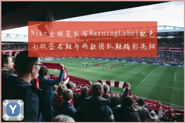 Nike全明星发布WarningLabel配色七双签名鞋与两款团队鞋精彩亮相