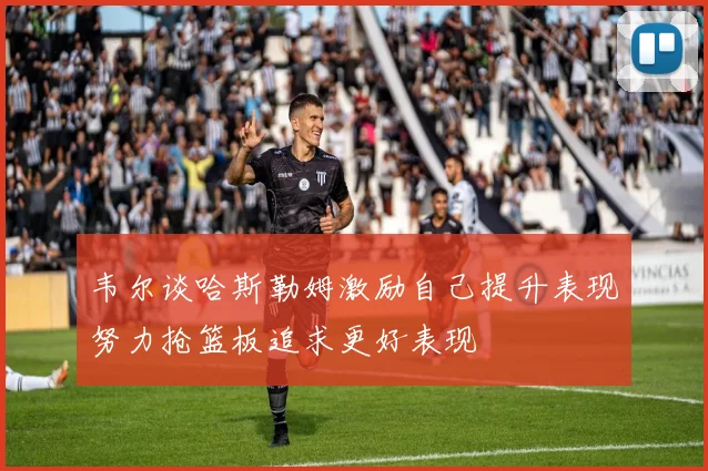 韦尔谈哈斯勒姆激励自己提升表现努力抢篮板追求更好表现
