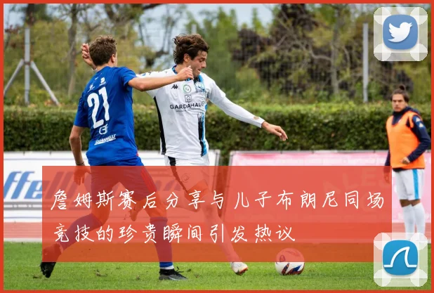 詹姆斯赛后分享与儿子布朗尼同场竞技的珍贵瞬间引发热议