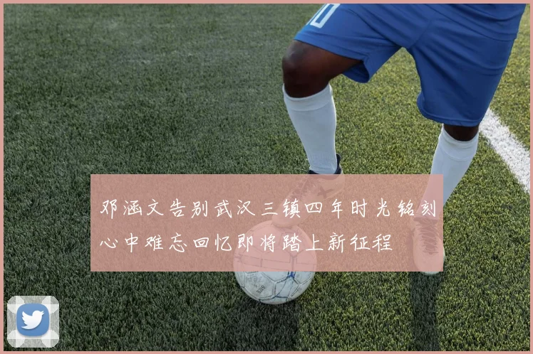 邓涵文告别武汉三镇四年时光铭刻心中难忘回忆即将踏上新征程