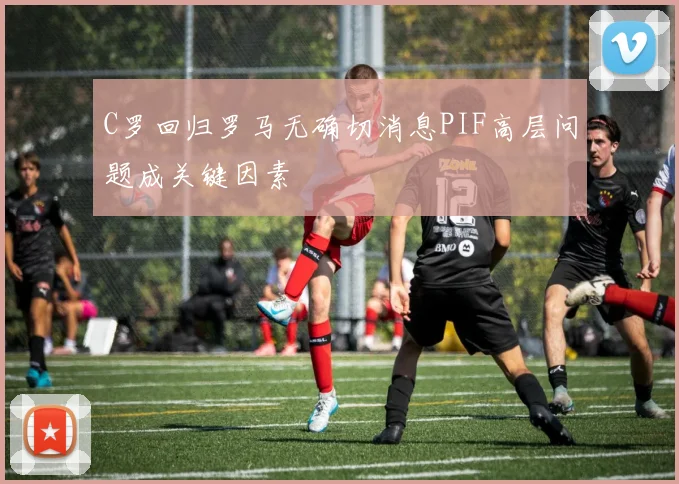 C罗回归罗马无确切消息PIF高层问题成关键因素