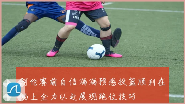 阿伦赛前自信满满预感投篮顺利在场上全力以赴展现跑位技巧