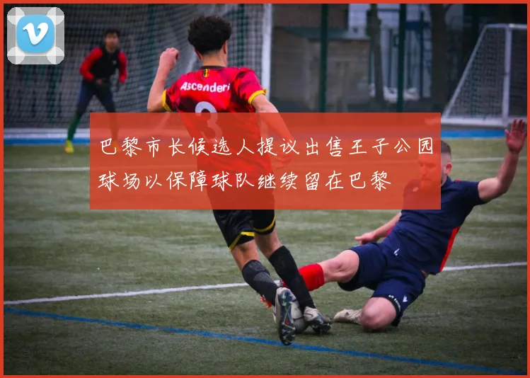 巴黎市长候选人提议出售王子公园球场以保障球队继续留在巴黎