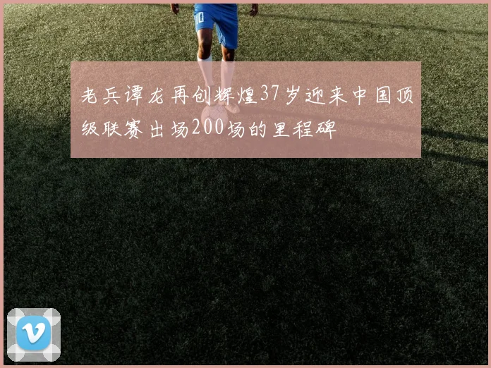 老兵谭龙再创辉煌37岁迎来中国顶级联赛出场200场的里程碑
