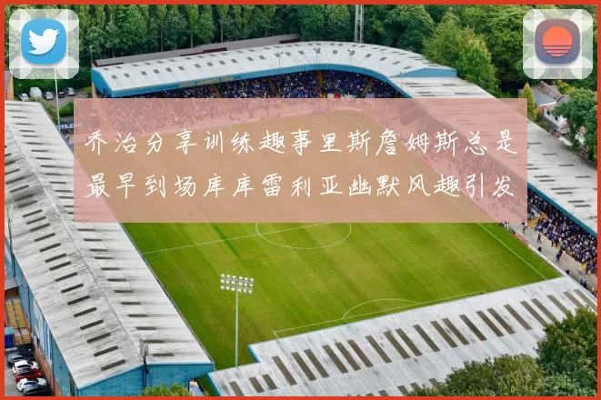 乔治分享训练趣事里斯詹姆斯总是最早到场库库雷利亚幽默风趣引发笑声